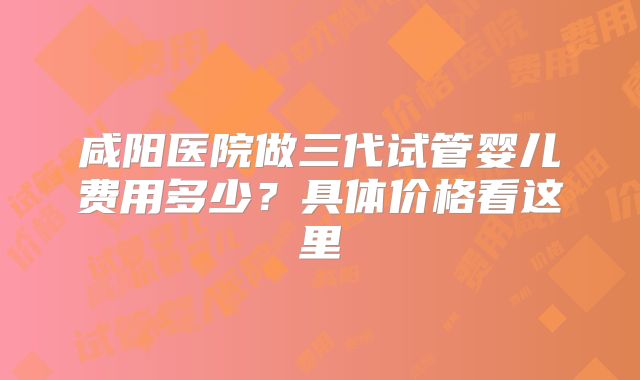 咸阳医院做三代试管婴儿费用多少？具体价格看这里