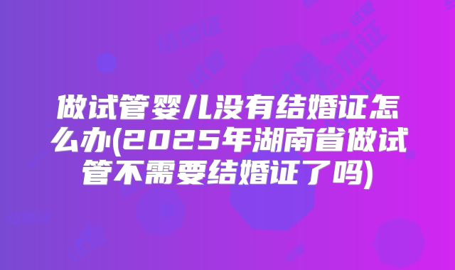 做试管婴儿没有结婚证怎么办(2025年湖南省做试管不需要结婚证了吗)