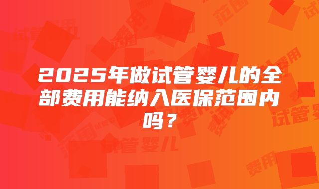2025年做试管婴儿的全部费用能纳入医保范围内吗？