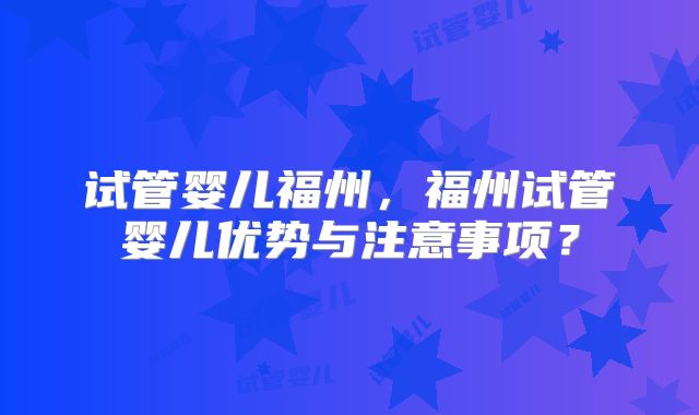 试管婴儿福州，福州试管婴儿优势与注意事项？