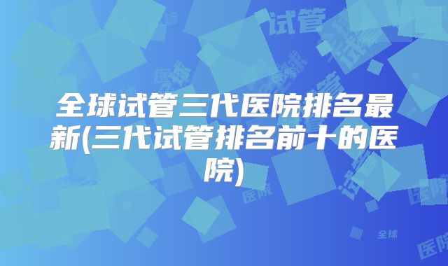 全球试管三代医院排名最新(三代试管排名前十的医院)