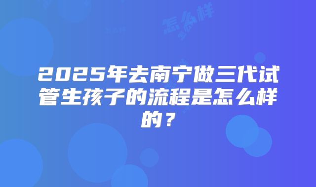 2025年去南宁做三代试管生孩子的流程是怎么样的？