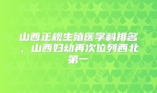 山西正规生殖医学科排名，山西妇幼再次位列西北第一