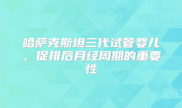 哈萨克斯坦三代试管婴儿，促排后月经周期的重要性