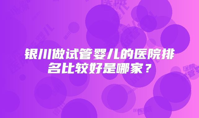 银川做试管婴儿的医院排名比较好是哪家？