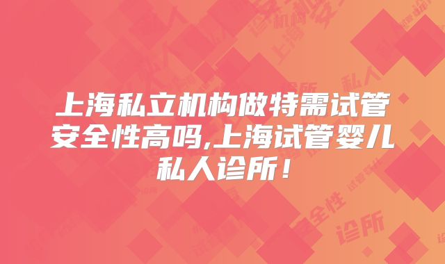上海私立机构做特需试管安全性高吗,上海试管婴儿私人诊所！