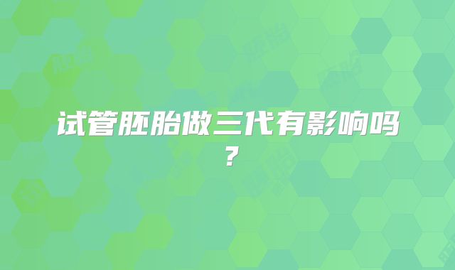 试管胚胎做三代有影响吗？
