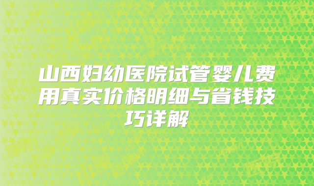 山西妇幼医院试管婴儿费用真实价格明细与省钱技巧详解