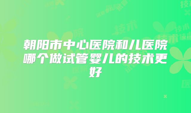 朝阳市中心医院和儿医院哪个做试管婴儿的技术更好