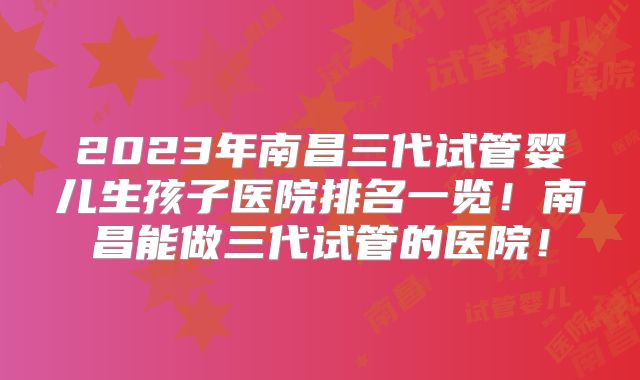 2023年南昌三代试管婴儿生孩子医院排名一览！南昌能做三代试管的医院！