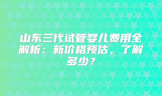 山东三代试管婴儿费用全解析：新价格预估，了解多少？