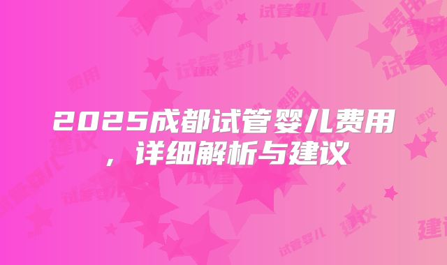 2025成都试管婴儿费用，详细解析与建议