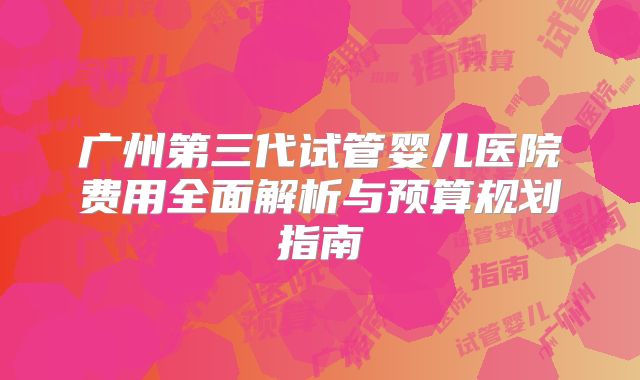 广州第三代试管婴儿医院费用全面解析与预算规划指南
