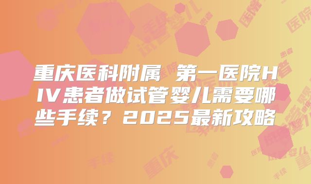 重庆医科附属 第一医院HIV患者做试管婴儿需要哪些手续？2025最新攻略