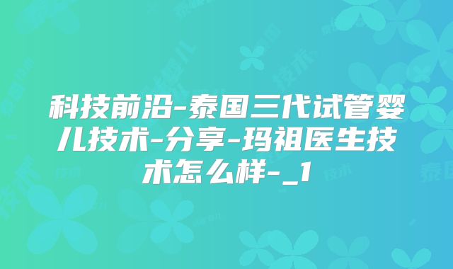 科技前沿-泰国三代试管婴儿技术-分享-玛祖医生技术怎么样-_1