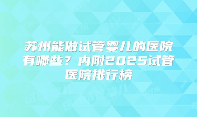 苏州能做试管婴儿的医院有哪些？内附2025试管医院排行榜