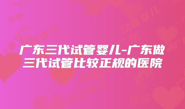 广东三代试管婴儿-广东做三代试管比较正规的医院