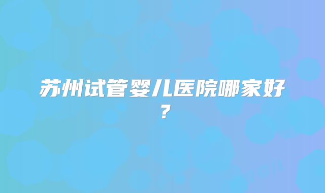 苏州试管婴儿医院哪家好？