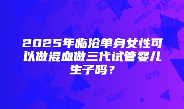 2025年临沧单身女性可以做混血做三代试管婴儿生子吗？