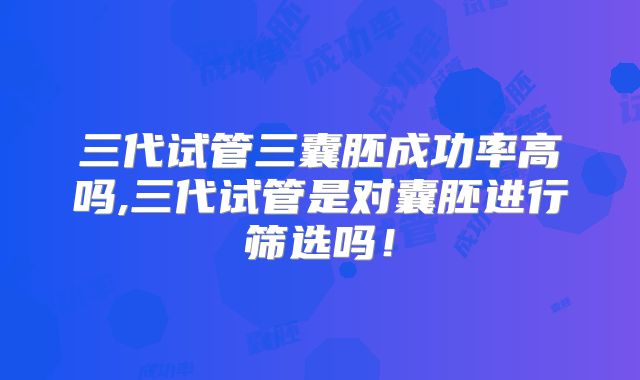 三代试管三囊胚成功率高吗,三代试管是对囊胚进行筛选吗！