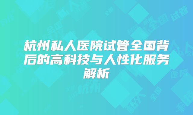 杭州私人医院试管全国背后的高科技与人性化服务解析