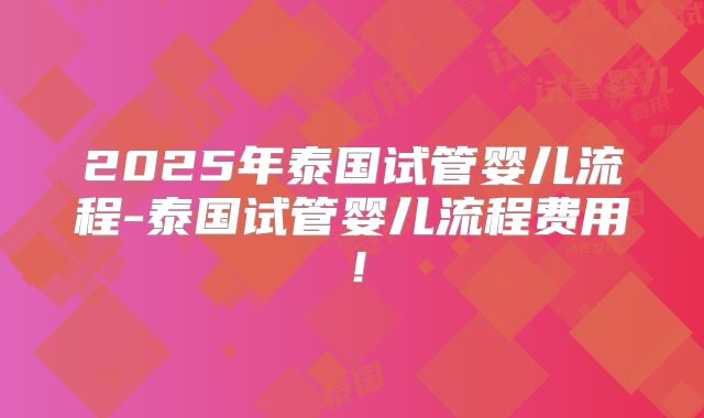 2025年泰国试管婴儿流程-泰国试管婴儿流程费用！