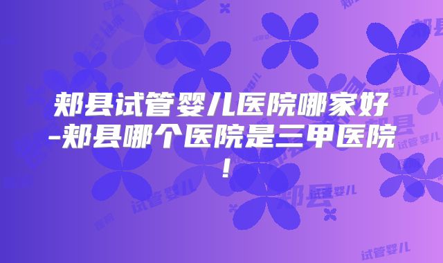 郏县试管婴儿医院哪家好-郏县哪个医院是三甲医院!
