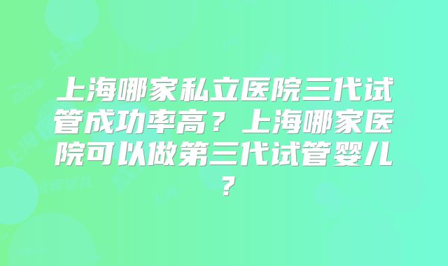 上海哪家私立医院三代试管成功率高？上海哪家医院可以做第三代试管婴儿？