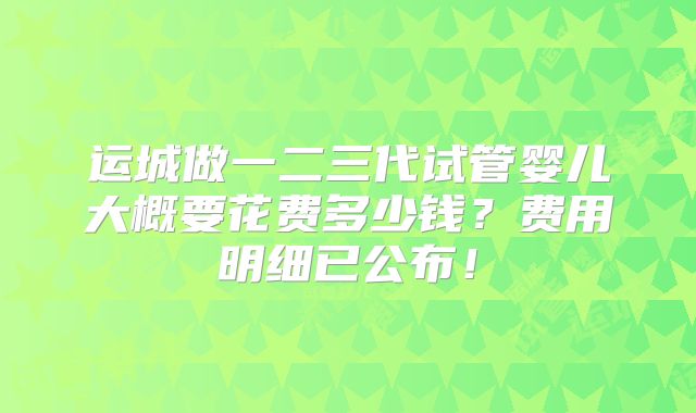 运城做一二三代试管婴儿大概要花费多少钱?费用明细已公布!