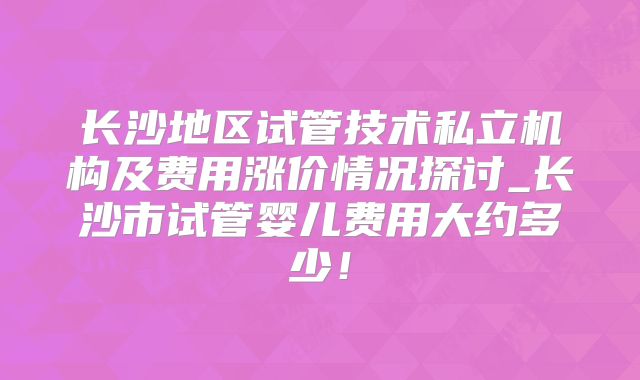 长沙地区试管技术私立机构及费用涨价情况探讨_长沙市试管婴儿费用大约多少！