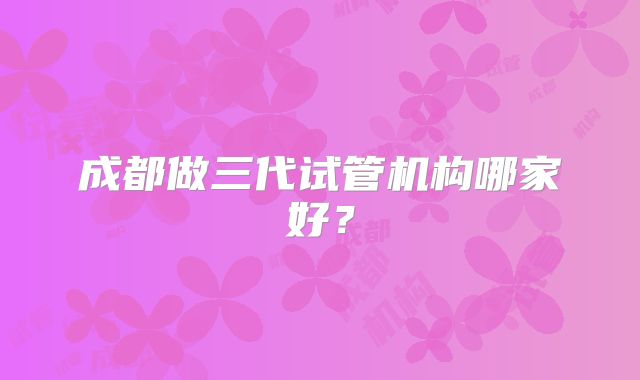 成都做三代试管机构哪家好？