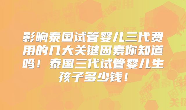 影响泰国试管婴儿三代费用的几大关键因素你知道吗！泰国三代试管婴儿生孩子多少钱！