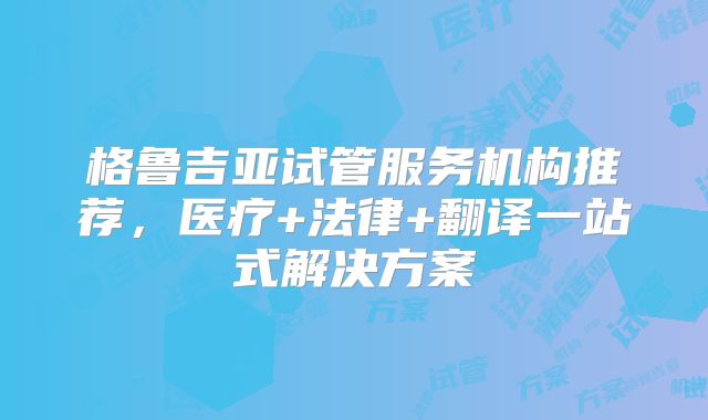 格鲁吉亚试管服务机构推荐，医疗+法律+翻译一站式解决方案