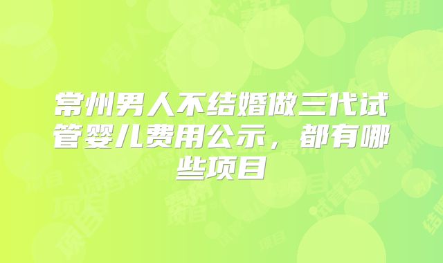 常州男人不结婚做三代试管婴儿费用公示，都有哪些项目