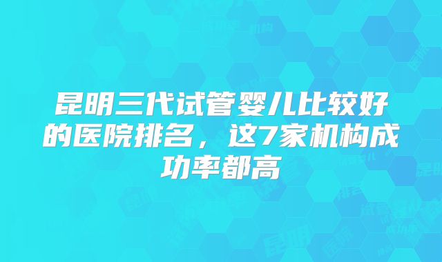 昆明三代试管婴儿比较好的医院排名，这7家机构成功率都高