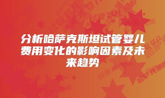 分析哈萨克斯坦试管婴儿费用变化的影响因素及未来趋势