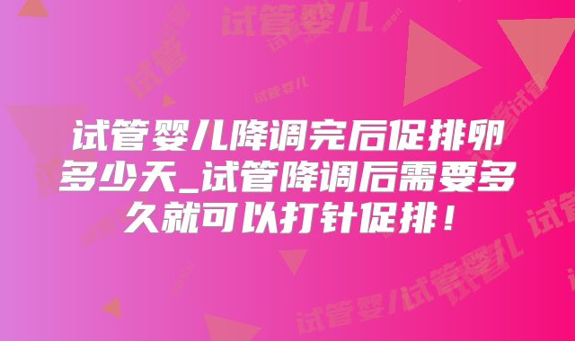 试管婴儿降调完后促排卵多少天_试管降调后需要多久就可以打针促排!