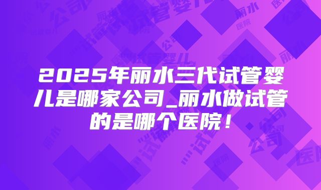 2025年丽水三代试管婴儿是哪家公司_丽水做试管的是哪个医院!