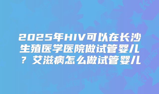 2025年HIV可以在长沙生殖医学医院做试管婴儿?艾滋病怎么做试管婴儿
