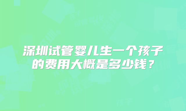 深圳试管婴儿生一个孩子的费用大概是多少钱？