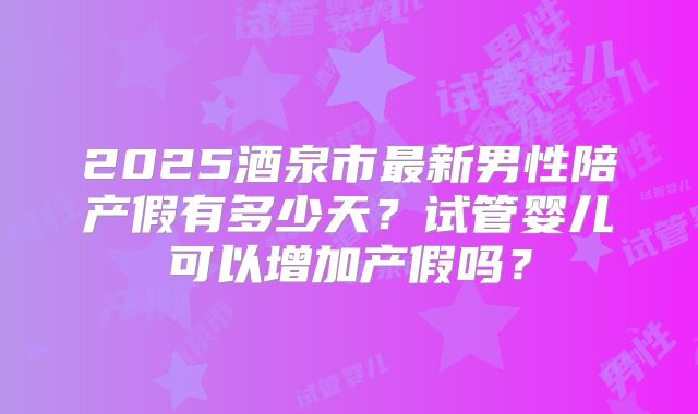2025酒泉市最新男性陪产假有多少天？试管婴儿可以增加产假吗？