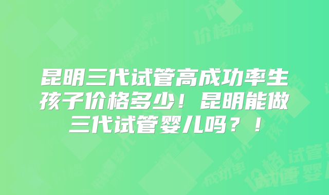 昆明三代试管高成功率生孩子价格多少!昆明能做三代试管婴儿吗?!