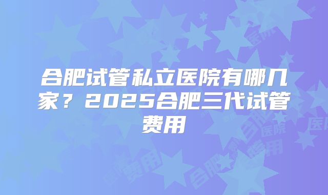 合肥试管私立医院有哪几家？2025合肥三代试管费用