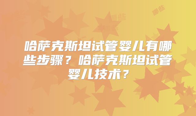 哈萨克斯坦试管婴儿有哪些步骤？哈萨克斯坦试管婴儿技术？