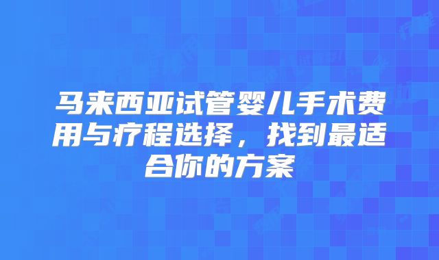 马来西亚试管婴儿手术费用与疗程选择，找到最适合你的方案