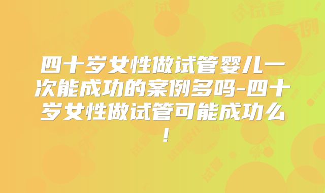 四十岁女性做试管婴儿一次能成功的案例多吗-四十岁女性做试管可能成功么!