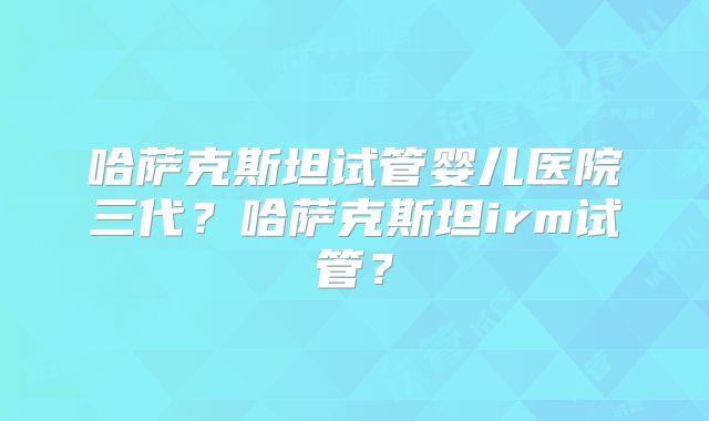 哈萨克斯坦试管婴儿医院三代?哈萨克斯坦irm试管?