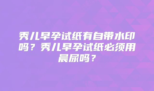 秀儿早孕试纸有自带水印吗？秀儿早孕试纸必须用晨尿吗？