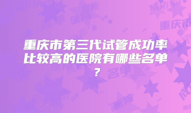 重庆市第三代试管成功率比较高的医院有哪些名单?