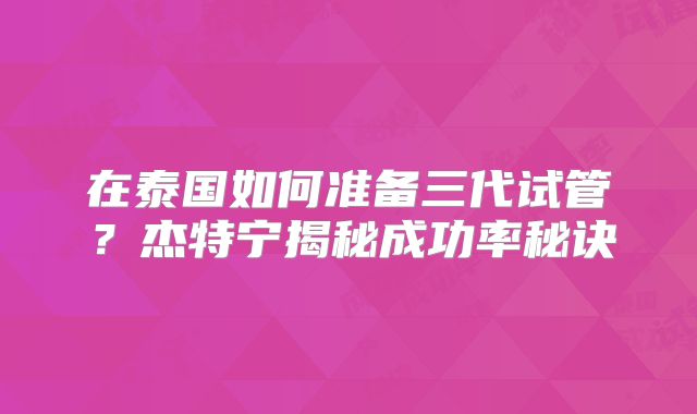 在泰国如何准备三代试管？杰特宁揭秘成功率秘诀